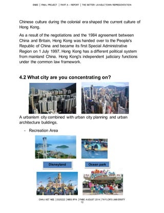 ENBE │ FINAL PROJECT │ PART A – REPORT │ THE BETTER LIVABLE TOWN REPRESENTATION 
Chinese culture during the colonial era shaped the current culture of 
Hong Kong. 
As a result of the negotiations and the 1984 agreement between 
China and Britain, Hong Kong was handed over to the People's 
Republic of China and became its first Special Administrative 
Region on 1 July 1997. Hong Kong has a different political system 
from mainland China. Hong Kong's independent judiciary functions 
under the common law framework. 
4.2 What city are you concentrating on? 
A urbanism city combined with urban city planning and urban 
architecture buildings. 
CHAU XET NEE │0320222 │MISS IFFA │FNBE AUGUST 2014 │TAYLOR’S UNIVERSITY 
12 
- Recreation Area 
Disneyland Ocean park 
 