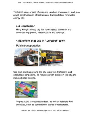 ENBE │ FINAL PROJECT │ PART A – REPORT │ THE BETTER LIVABLE TOWN REPRESENTATION 
Technical using of land of designing a urban environment, and also 
a well construction in infrastructures, transportation, renewable 
energy etc. 
4.4 Conclusion 
Hong Kongis a busy city that have a good economy and 
advanced equipment, infrastructure and buildings. 
4.5Element that use in “Lerofeel” town 
CHAU XET NEE │0320222 │MISS IFFA │FNBE AUGUST 2014 │TAYLOR’S UNIVERSITY 
14 
- Public transportation 
Use train and bus around the city to prevent traffic jam, and 
encourage car pooling. To reduce carbon dioxide in the city and 
make a better lifestyle. 
To pay public transportation fees, as well as retailers who 
accepted, such as convenience stores or restaurants. 
 