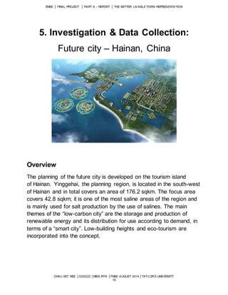 ENBE │ FINAL PROJECT │ PART A – REPORT │ THE BETTER LIVABLE TOWN REPRESENTATION 
5. Investigation & Data Collection: 
Future city – Hainan, China 
CHAU XET NEE │0320222 │MISS IFFA │FNBE AUGUST 2014 │TAYLOR’S UNIVERSITY 
16 
Overview 
The planning of the future city is developed on the tourism island 
of Hainan. Yinggehai, the planning region, is located in the south-west 
of Hainan and in total covers an area of 176.2 sqkm. The focus area 
covers 42.8 sqkm; it is one of the most saline areas of the region and 
is mainly used for salt production by the use of salines. The main 
themes of the “low-carbon city” are the storage and production of 
renewable energy and its distribution for use according to demand, in 
terms of a “smart city”. Low-building heights and eco-tourism are 
incorporated into the concept. 
 