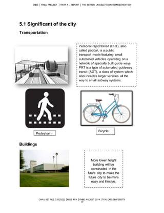ENBE │ FINAL PROJECT │ PART A – REPORT │ THE BETTER LIVABLE TOWN REPRESENTATION 
CHAU XET NEE │0320222 │MISS IFFA │FNBE AUGUST 2014 │TAYLOR’S UNIVERSITY 
17 
5.1 Significant of the city 
Transportation 
Buildings 
Personal rapid transit (PRT), also 
called podcar, is a public 
transport mode featuring small 
automated vehicles operating on a 
network of specially built guide ways. 
PRT is a type of automated guideway 
transit (AGT), a class of system which 
also includes larger vehicles all the 
way to small subway systems. 
More lower height 
building will be 
constructed in the 
future city to make the 
future city to be more 
easy and lifestyle. 
Pedestrain 
Bicycle 
 