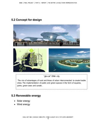 ENBE │ FINAL PROJECT │ PART A – REPORT │ THE BETTER LIVABLE TOWN REPRESENTATION 
CHAU XET NEE │0320222 │MISS IFFA │FNBE AUGUST 2014 │TAYLOR’S UNIVERSITY 
18 
5.2 Concept for design 
5.3 Renewable energy 
 Solar energy 
 Wind energy 
“glo-cal” DNA city 
The mix of advantages of rural and those of urban interconnected to create livable 
cities. The implementation of public and green spaces in the form of squares, 
parks, green axes and canals . 
 