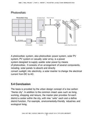 ENBE │ FINAL PROJECT │ PART A – REPORT │ THE BETTER LIVABLE TOWN REPRESENTATION 
CHAU XET NEE │0320222 │MISS IFFA │FNBE AUGUST 2014 │TAYLOR’S UNIVERSITY 
19 
Photovoltaic 
A photovoltaic system, also photovoltaic power system, solar PV 
system, PV system or casually solar array, is a power 
system designed to supply usable solar power by means 
of photovoltaic. It consists of an arrangement of several components, 
including solar panels to absorb and directly 
convert sunlight into electricity, a solar inverter to change the electrical 
current from DC to AC. 
5.4 Conclusion 
The basis is provided by the urban design concept of a low carbon 
“theme city”. In addition to the common mixed uses such as living, 
working, shopping and leisure, the master plan provides for each 
district a center within the city, with nine “units” each and a define 
district function, For example, environmentally-friendly industries and 
ecological living. 
 