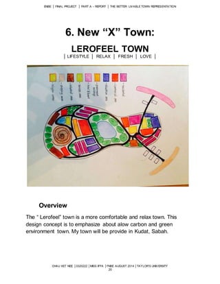 ENBE │ FINAL PROJECT │ PART A – REPORT │ THE BETTER LIVABLE TOWN REPRESENTATION 
6. New “X” Town: 
LEROFEEL TOWN 
│ LIFESTYLE │ RELAX │ FRESH │ LOVE │ 
CHAU XET NEE │0320222 │MISS IFFA │FNBE AUGUST 2014 │TAYLOR’S UNIVERSITY 
20 
Overview 
The “ Lerofeel” town is a more comfortable and relax town. This 
design concept is to emphasize about alow carbon and green 
environment town. My town will be provide in Kudat, Sabah. 
 