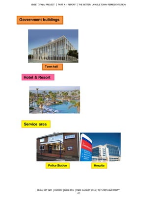 ENBE │ FINAL PROJECT │ PART A – REPORT │ THE BETTER LIVABLE TOWN REPRESENTATION 
CHAU XET NEE │0320222 │MISS IFFA │FNBE AUGUST 2014 │TAYLOR’S UNIVERSITY 
22 
Government buildings 
Town hall 
Hotel & Resort 
Service area 
Police Station Hospita 
l 
 