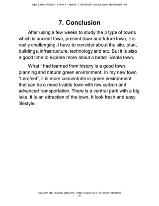 ENBE │ FINAL PROJECT │ PART A – REPORT │ THE BETTER LIVABLE TOWN REPRESENTATION 
7. Conclusion 
After using a few weeks to study the 3 type of towns 
which is ancient town, present town and future town, it is 
really challenging. I have to consider about the site, plan, 
buildings, infrastructure, technology and etc. But it is also 
a good time to explore more about a better livable town. 
What I had learned from history is a good town 
planning and natural green environment. In my new town 
“Lerofeel”, it is more concentrate in green environment 
that can be a more livable town with low carbon and 
advanced transportation. There is a central park with a big 
lake. It is an attraction of the town. It look fresh and easy 
lifestyle. 
CHAU XET NEE │0320222 │MISS IFFA │FNBE AUGUST 2014 │TAYLOR’S UNIVERSITY 
26 
 