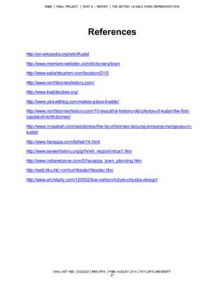 ENBE │ FINAL PROJECT │ PART A – REPORT │ THE BETTER LIVABLE TOWN REPRESENTATION 
References 
CHAU XET NEE │0320222 │MISS IFFA │FNBE AUGUST 2014 │TAYLOR’S UNIVERSITY 
27 
http://en.wikipedia.org/wiki/Kudat 
http://www.merriam-webster.com/dictionary/town 
http://www.sabahtourism.com/location/21/0 
http://www.northborneohistory.com/ 
http://www.livablecities.org/ 
http://www.ytravelblog.com/makes-place-livable/ 
http://www.northborneohistory.com/10-beautiful-historic-old-photos-of-kudat-the-first-capital- 
of-north-borneo/ 
http://www.mysabah.com/wordpress/the-tip-of-borneo-tanjung-simpang-mengayau-in-kudat/ 
http://www.harappa.com/lothal/14.html 
http://www.sewerhistory.org/grfx/wh_region/indus1.htm 
http://www.indianetzone.com/5/harappa_town_planning.htm 
http://web.hku.hk/~cmhui/hksolar/hksolar.htm 
http://www.archdaily.com/120052/low-carbon-future-city-sba-design/ 
