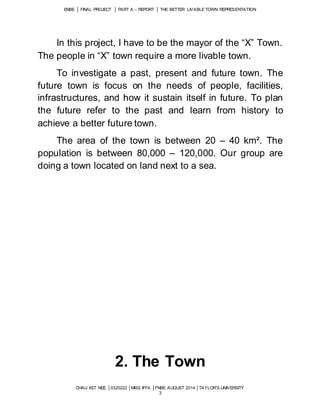 ENBE │ FINAL PROJECT │ PART A – REPORT │ THE BETTER LIVABLE TOWN REPRESENTATION 
In this project, I have to be the mayor of the “X” Town. 
The people in “X” town require a more livable town. 
To investigate a past, present and future town. The 
future town is focus on the needs of people, facilities, 
infrastructures, and how it sustain itself in future. To plan 
the future refer to the past and learn from history to 
achieve a better future town. 
The area of the town is between 20 – 40 km². The 
population is between 80,000 – 120,000. Our group are 
doing a town located on land next to a sea. 
2. The Town 
CHAU XET NEE │0320222 │MISS IFFA │FNBE AUGUST 2014 │TAYLOR’S UNIVERSITY 
3 
 