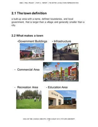 ENBE │ FINAL PROJECT │ PART A – REPORT │ THE BETTER LIVABLE TOWN REPRESENTATION 
CHAU XET NEE │0320222 │MISS IFFA │FNBE AUGUST 2014 │TAYLOR’S UNIVERSITY 
4 
2.1 The town definition 
a built-up area with a name, defined boundaries, and local 
government, that is larger than a village and generally smaller than a 
city. 
2.2 What makes a town 
-Government Buildings - Infrastructure 
- Commercial Area 
- Recreation Area - Education Area 
 