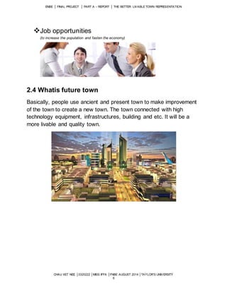 ENBE │ FINAL PROJECT │ PART A – REPORT │ THE BETTER LIVABLE TOWN REPRESENTATION 
CHAU XET NEE │0320222 │MISS IFFA │FNBE AUGUST 2014 │TAYLOR’S UNIVERSITY 
6 
Job opportunities 
(to increase the population and fasten the economy) 
2.4 Whatis future town 
Basically, people use ancient and present town to make improvement 
of the town to create a new town. The town connected with high 
technology equipment, infrastructures, building and etc. It will be a 
more livable and quality town. 
 