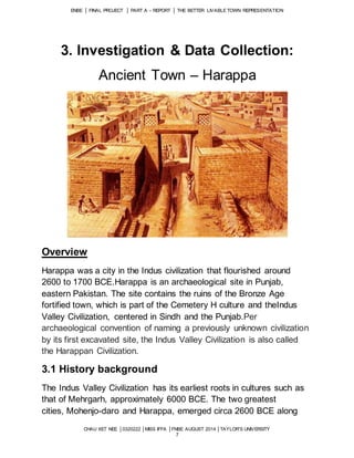 ENBE │ FINAL PROJECT │ PART A – REPORT │ THE BETTER LIVABLE TOWN REPRESENTATION 
3. Investigation & Data Collection: 
Ancient Town – Harappa 
CHAU XET NEE │0320222 │MISS IFFA │FNBE AUGUST 2014 │TAYLOR’S UNIVERSITY 
7 
Overview 
Harappa was a city in the Indus civilization that flourished around 
2600 to 1700 BCE.Harappa is an archaeological site in Punjab, 
eastern Pakistan. The site contains the ruins of the Bronze Age 
fortified town, which is part of the Cemetery H culture and theIndus 
Valley Civilization, centered in Sindh and the Punjab.Per 
archaeological convention of naming a previously unknown civilization 
by its first excavated site, the Indus Valley Civilization is also called 
the Harappan Civilization. 
3.1 History background 
The Indus Valley Civilization has its earliest roots in cultures such as 
that of Mehrgarh, approximately 6000 BCE. The two greatest 
cities, Mohenjo-daro and Harappa, emerged circa 2600 BCE along 
 
