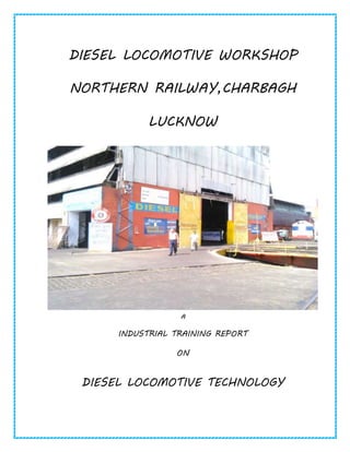 DIESEL LOCOMOTIVE WORKSHOP
NORTHERN RAILWAY,CHARBAGH
LUCKNOW
A
INDUSTRIAL TRAINING REPORT
ON
DIESEL LOCOMOTIVE TECHNOLOGY
 