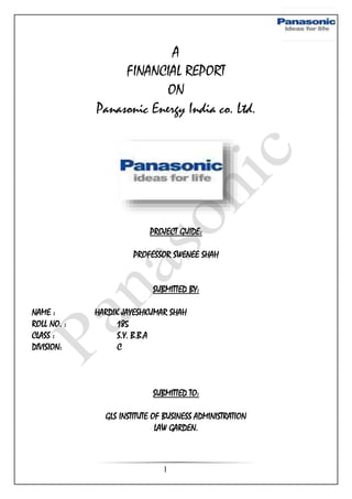 1
A
FINANCIAL REPORT
ON
Panasonic Energy India co. Ltd.
PROJECT GUIDE:
PROFESSOR SWENEE SHAH
SUBMITTED BY:
NAME : HARDIK JAYESHKUMAR SHAH
ROLL NO. : 185
CLASS : S.Y. B.B.A
DIVISION: C
SUBMITTED TO:
GLS INSTITUTE OF BUSINESS ADMINISTRATION
LAW GARDEN.
 
