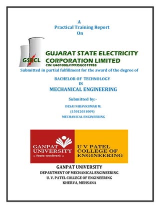 A
Practical Training Report
On
Submitted in partial fulfillment for the award of the degree of
BACHELOR OF TECHNOLOGY
IN
MECHANICAL ENGINEERING
Submitted by:-
DESAI NIRAVKUMAR M.
(15012031009)
MECHANICAL ENGINEERING
GANPAT UNIVERSITY
DEPARTMENT OF MECHANICAL ENGINEERING
U. V. PATEL COLLEGE OF ENGINEERING
KHERVA, MEHSANA
 