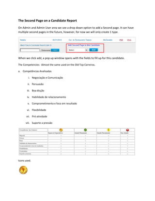 The Second Page on a Candidate Report
On Admin and Admin User area we see a drop down option to add a Second page. It can have
multiple second pages in the future, however, for now we will only create 1 type.




When we click add, a pop up window opens with the fields to fill up for this candidate.

The Competencies: Almost the same used on the Old Top Carreiras.

a. Competências Analisadas

        i. Negociação e Comunicação

        ii. Persuasão

       iii. Boa dicção

       iv. Habilidade de relacionamento

        v. Comprometimento e foco em resultado

       vi. Flexibilidade

       vii. Pró-atividade

      viii. Suporte a pressão




Icons used.
 