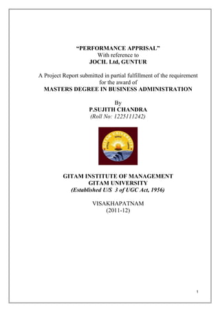 “PERFORMANCE APPRISAL”
                      With reference to
                    JOCIL Ltd, GUNTUR

A Project Report submitted in partial fulfillment of the requirement
                         for the award of
  MASTERS DEGREE IN BUSINESS ADMINISTRATION

                               By
                     P.SUJITH CHANDRA
                     (Roll No: 1225111242)




          GITAM INSTITUTE OF MANAGEMENT
                   GITAM UNIVERSITY
            (Established U/S 3 of UGC Act, 1956)

                       VISAKHAPATNAM
                           (2011-12)




                                                                   1
 