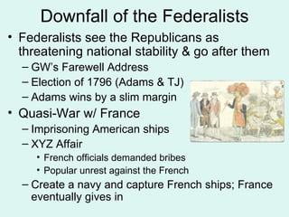 Downfall of the Federalists Federalists see the Republicans as threatening national stability & go after them GW’s Farewell Address Election of 1796 (Adams & TJ) Adams wins by a slim margin Quasi-War w/ France Imprisoning American ships XYZ Affair French officials demanded bribes Popular unrest against the French Create a navy and capture French ships; France eventually gives in 
