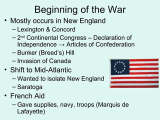Beginning of the War Mostly occurs in New England Lexington & Concord 2 nd  Continental Congress – Declaration of Independence  ->  Articles of Confederation Bunker (Breed’s) Hill Invasion of Canada Shift to Mid-Atlantic Wanted to isolate New England Saratoga  French Aid Gave supplies, navy, troops (Marquis de Lafayette) 