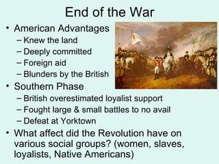 End of the War American Advantages Knew the land Deeply committed Foreign aid Blunders by the British Southern Phase British overestimated loyalist support Fought large & small battles to no avail Defeat at Yorktown What affect did the Revolution have on various social groups? (women, slaves, loyalists, Native Americans) 