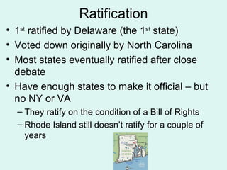 Ratification 1 st  ratified by Delaware (the 1 st  state) Voted down originally by North Carolina Most states eventually ratified after close debate Have enough states to make it official – but no NY or VA They ratify on the condition of a Bill of Rights Rhode Island still doesn’t ratify for a couple of years 