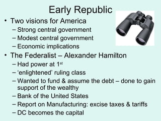 Early Republic Two visions for America Strong central government Modest central government Economic implications The Federalist – Alexander Hamilton Had power at 1 st ‘enlightened’ ruling class Wanted to fund & assume the debt – done to gain support of the wealthy Bank of the United States Report on Manufacturing: excise taxes & tariffs DC becomes the capital 
