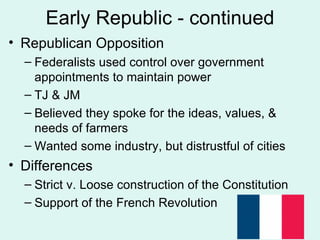 Early Republic - continued Republican Opposition Federalists used control over government appointments to maintain power TJ & JM Believed they spoke for the ideas, values, & needs of farmers Wanted some industry, but distrustful of cities Differences Strict v. Loose construction of the Constitution Support of the French Revolution 