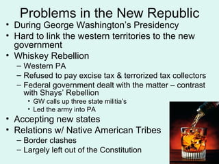 Problems in the New Republic During George Washington’s Presidency Hard to link the western territories to the new government Whiskey Rebellion Western PA Refused to pay excise tax & terrorized tax collectors Federal government dealt with the matter – contrast with Shays’ Rebellion GW calls up three state militia’s  Led the army into PA Accepting new states Relations w/ Native American Tribes Border clashes Largely left out of the Constitution 