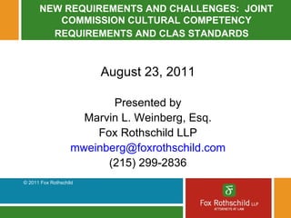 NEW REQUIREMENTS AND CHALLENGES:  JOINT COMMISSION CULTURAL COMPETENCY REQUIREMENTS AND CLAS STANDARDS August 23, 2011 Presented by Marvin L. Weinberg, Esq. Fox Rothschild LLP [email_address] (215) 299-2836 