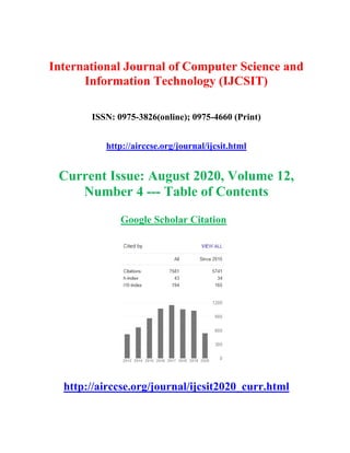 International Journal of Computer Science and
Information Technology (IJCSIT)
ISSN: 0975-3826(online); 0975-4660 (Print)
http://airccse.org/journal/ijcsit.html
Current Issue: August 2020, Volume 12,
Number 4 --- Table of Contents
Google Scholar Citation
http://airccse.org/journal/ijcsit2020_curr.html
 