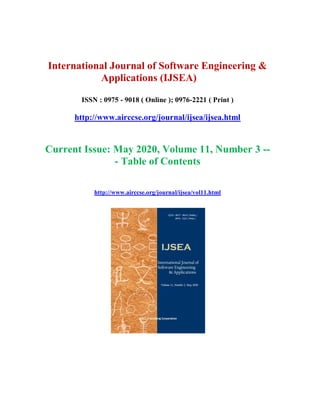 International Journal of Software Engineering &
Applications (IJSEA)
ISSN : 0975 - 9018 ( Online ); 0976-2221 ( Print )
http://www.airccse.org/journal/ijsea/ijsea.html
Current Issue: May 2020, Volume 11, Number 3 --
- Table of Contents
http://www.airccse.org/journal/ijsea/vol11.html
 