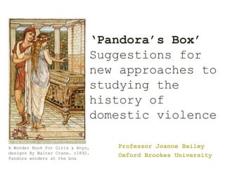 ‘Pandora’s Box’
Suggestions for
new approaches to
studying the
history of
domestic violence
Professor Joanne Bailey
Oxford Brookes University
A Wonder Book For Girls & Boys,
designs By Walter Crane. c1892.
Pandora wonders at the box
 