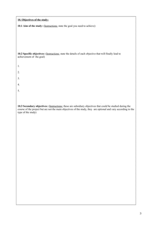 10. Objectives of the study:
10.1 Aim of the study: (Instructions: state the goal you need to achieve)
10.2 Specific objectives: (Instructions: state the details of each objective that will finally lead to
achievement of the goal)
1.
2.
3.
4.
5.
10.3 Secondary objectives: (Instructions: these are subsidiary objectives that could be studied during the
course of the project but are not the main objectives of the study, they are optional and vary according to the
type of the study)
5
 