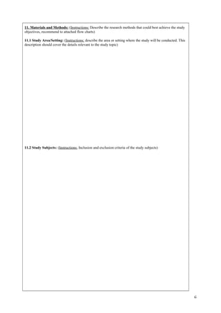 11. Materials and Methods: (Instructions: Describe the research methods that could best achieve the study
objectives, recommend to attached flow charts)
11.1 Study Area/Setting: (Instructions: describe the area or setting where the study will be conducted. This
description should cover the details relevant to the study topic)
11.2 Study Subjects: (Instructions: Inclusion and exclusion criteria of the study subjects)
6
 