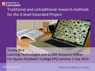 www.le.ac.uk
Traditional and untraditional research methods
for the A level Extended Project
Terese Bird
Learning Technologist and SCORE Research Fellow
For Queen Elizabeth I College EPQ seminar 2 July 2014
Photo by slimlibrary on Flickr
 