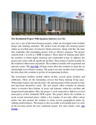 New Residential Project With Spacious Interiors Ace City
Ace city is one of the latest housing projects, which are developed with excellent
design and stunning amenities. The project team develops this housing project
within an excellent place of attractive Noida extension. Along with this, the team
also establishes this outstanding project with an effective program. The project
contains both 1 as well as 2 BHK residences. These kinds of stunning units allow
the residents to obtain highly luxurious and comfortable living. In addition, the
project also comes with all significant facilities. These kinds of useful facilities let
the resident to obtain more enjoyment. The residences include well oxygenated and
spacious rooms. The Ace City all large rooms allow the residents to enjoy the air
and daylight in an effective manner. The project not only includes fewer facilities,
but also allows the residents to get lots of incorporating facilities.
The recreational facilities include athletic facility, several sports facilities and
clubhouses. These are the outstanding services that bring stunning living space.
With unique features and specifications, the amazing project allows people to relax
and rejuvenate themselves easily. The new project offers residents an ultimate
choice to measure their lifetime of peace and harmony within the excellent and
inexperienced atmosphere. Plus, the project is well connected or linked to several
main places of this wonderful NCR region. The project allows the residents to
reach several renowned places within a few minutes. It not only offers certain
merits, but also permits the resident to attain several geographical points by
walking small distances. The project is also accessible at reasonable prices so most
of the investors prefer the new residential project. For more details visits Ace
Group.
 
