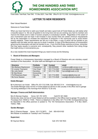 THE ONE HUNDRED AND THREE
HOMEOWNERS ASSOCIATION NPC
Forest Glade: Tokai Road, Tokai 7945; P O Box 30231, Tokai 7966; Office Ph: 021-712 3186; 103HOA@telkomsa.net

LETTER TO NEW RESIDENTS
Dear Valued Resident
Welcome to Forest Glade
When you have had time to catch your breath and take a good look at Forest Glade you will realise what
a beautiful place it is. We are all grateful to be living here and we are working very hard to maintain and
improve the Glade and to make it function properly to everybody’s benefit. Regardless of the extent of
your involvement (and we hope it will increase in due course) there are certain minimum requirements
set by the Association to increase the enjoyment of everyone in the community and to avoid friction
among residents. These requirements are set out in the Rules, a copy of which will be handed to you
together with this letter and we urge you to study it carefully. A copy of the Memorandum of Incorporation
governing the Association will also be handed to you. If you find the Rules restrictive at times, remember
that they apply equally to everyone and, consequently, they prevent other residents from doing things
that might annoy or inconvenience you.
As a new resident the most important things you need to know are the following:
1. Board of Directors and Managers
Forest Glade is a Homeowners Association managed by a Board of Directors who are voluntary unpaid
members of the Association. All other staff and Managers are remunerated.
Directors
Mrs Barbara Stephenson
Dr Loraine Townsend
Ms Julie Harrell
Mr Des Brown
Prof Rosemary Keen
Ms Sune Stassen

Portfolio
Chairperson
Vice Chair/
Secretary
Accounting
Security
HR

Unit
26
65
87

Contact
082-8255699
021-715-4340
021-712-1589

email
conference@b-ancee.co.za
lorainejoytownsend@gmail.com
hannells@mweb.co.za

16
63

021-715-3955
021-715-4528

rosekeen@telkomsa.net
sune@rockcityfoundation.co.za

Estate Manager:
Mr H (Herman) van Andel: Office Ph: 021-712-3186, Cell: 083 632 3114 103HOA@telkomsa.net
The Estate Manager does not live in Forest Glade but will be on site (usually in the office next to garage
74) during weekdays in the mornings from 08.00 to 12.30 only
Manager: Finance and Staff Administration
Mrs D (Denise) Hughes
Home: 021-761 4578
Cell:072 391 0560
Denise also does not live at Forest Glade but will be available in the Office (next to garage 74) usually on
Thursdays from 10h00 to 11h00. There is a telephone in the office: 021-712-3186. Correspondence may
be deposited in the office post-box or posted to: The 103 Homeowners Association, P O Box 30231,
TOKAI, 7966.
Garden Manager:
Mrs C (Cherrie) Klesser Home : 021-712 0673
Cell : 083-434 9100
Mrs Klesser is available on Tuesday’s and Thursday’s
Supervisor:
Mr Hayman Meme:

Cell: 072 108 7833

Company registration number 1974/001627/08

 