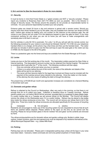 Page 2
2. Do’s and don’ts (See the Association’s Rules for more details)
2.1. Security
It must be borne in mind that Forest Glade is a “gated complex and NOT a “security complex”. Please
report any incidents to Rosemary Keen (021-715 3955) as soon as possible. She is the Director in
charge of Security issues. The fences around the property do not provide an impenetrable barrier to
criminals. It is your personal responsibility to protect your own property.
Entrance gates are closed 24 hours a day and entrance is gained with a remote control. Should you
require more than those handed to you by the seller, they are available from Herman van Andel at R150
each. Visitors gain access by dialling your unit number on the intercom at the entrance gate, the call
comes to your phone and you enter 9 on the telephone keypad to open the gate for them. If you have
contractors working for you when you are not at home you will have to make arrangements with
somebody else to let them in and out.
Exit for vehicles in units 84-103 is automatic. For units 1 to 83 you will exit with the remote control, but
the following procedure for your visitors to exit should be followed: Dial 021 712 3180 into your telephone
handset (there is no charge), let the phone ring a few times and then put the handset down. The visitor
will have six minutes in which to pass over the free exit loop to open the west gate or the visitor can key
in 6789A into the keypad to the left of the gates.
There is a pedestrian gate into the forest and keys are available from the Estate Manager at R15 each.
2.2. Levies
Levies are due on the first working day of the month. The Association prefers payment by Stop Order or
Internet banking. The Association’s account number can be obtained from Denise Hughes. The payment
th
is considered late if paid after the 7 of the month. The following conditions will then apply:
•
Only one reminder will be sent when any levy is overdue.
•
If there is no action before the end of the month, the name of the defaulter and details of the
debts will be sent to our attorney.
•
The owner will then become liable for the legal fees involved and these must be included with the
payment of the overdue amount (plus interest) to the attorney. Once the matter is in the hands
of the attorney the only means of settling the debt is through the attorney.
The present levy is R1228.00 per month and appropriate increases are considered at a General Meeting
in November each year.
2.3. Domestic and garden refuse
Refuse is collected by the Council on Wednesdays, often very early in the morning, so that there is not
enough time for us to collect your bags. Collection is therefore done on Tuesday mornings. Refuse
placed outside your unit before 08h30 will be removed, provided that it is contained in black plastic bags.
If a public holiday falls on a Tuesday we will remove refuse on the Monday. The Council will always
remove the refuse on the Wednesday even if it is a public holiday. Refuse may be placed in the trolley
bins inside the refuse enclosures at any time. The council will not remove any refuse that is not in the
trolley bins. Three bins inside the refuse enclosures are allocated specifically for the purpose of recycling
of:
a.
newspaper
b. tins and glass
c. plastics.
Residents are encouraged to make use of the recycling system but are requested to ensure that all such
items are washed before disposal. Please adhere to the signs on the bins as we cannot sort the
recycling. Please do not put broken glass in the bin marked “tins and glass” as the contents are removed
by hand.
The refuse enclosures/bins are for domestic refuse and garden cuttings only. Builder’s rubble, large
cartons, broken furniture, paint tins and general junk must be disposed of by residents themselves at the
official Municipal Disposal Sites – e.g. Ladies Mile Road.
2.4. Parking
Parking bays are not allocated. Please park in designated parking bays unless all the bays in your area
have been taken. Caravans, trailers and boats are not to be parked anywhere in Forest Glade.

 