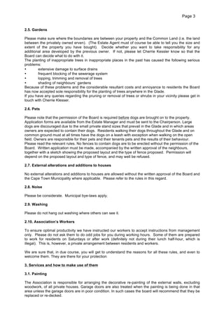 Page 3
2.5. Gardens
Please make sure where the boundaries are between your property and the Common Land (i.e. the land
between the privately owned erven). (The Estate Agent must of course be able to tell you the size and
extent of the property you have bought). Decide whether you want to take responsibility for any
additional area developed by the previous owner. If not, please let Cherrie Kessler know so that the
Board can decide what to do with it.
The planting of inappropriate trees in inappropriate places in the past has caused the following serious
problems:
•
extensive damage to surface drains
•
frequent blocking of the sewerage system
•
lopping, trimming and removal of trees
•
shading of neighbours` gardens
Because of these problems and the considerable resultant costs and annoyance to residents the Board
has now accepted sole responsibility for the planting of trees anywhere in the Glade.
If you have any queries regarding the pruning or removal of trees or shrubs in your vicinity please get in
touch with Cherrie Klesser.
2.6. Pets
Please note that the permission of the Board is required before dogs are brought on to the property.
Application forms are available from the Estate Manager and must be sent to the Chairperson. Large
dogs are discouraged due to the small private stand sizes that prevail in the Glade and in which areas
owners are expected to contain their dogs. Residents walking their dogs throughout the Glade and on
common ground must at all times have the dogs on a leash with exception when walking on the open
field. Owners are responsible for their pets and their tenants pets and the results of their behaviour.
Please read the relevant rules. No fences to contain dogs are to be erected without the permission of the
Board. Written application must be made, accompanied by the written approval of the neighbours,
together with a sketch showing the proposed layout and the type of fence proposed. Permission will
depend on the proposed layout and type of fence, and may well be refused.
2.7. External alterations and additions to houses
No external alterations and additions to houses are allowed without the written approval of the Board and
the Cape Town Municipality where applicable. Please refer to the rules in this regard.
2.8. Noise
Please be considerate. Municipal bye-laws apply.
2.9. Washing
Please do not hang out washing where others can see it.
2.10. Association’s Workers
To ensure optimal productivity we have instructed our workers to accept instructions from management
only. Please do not ask them to do odd jobs for you during working hours. Some of them are prepared
to work for residents on Saturdays or after work (definitely not during their lunch half-hour, which is
illegal). This is, however, a private arrangement between residents and workers.
We are sure that, in due course, you will get to understand the reasons for all these rules, and even to
welcome them. They are there for your protection
3. Services and how to make use of them
3.1. Painting
The Association is responsible for arranging the decorative re-painting of the external walls, excluding
woodwork, of all private houses. Garage doors are also treated when the painting is being done in that
area unless the garage doors are in poor condition. In such cases the board will recommend that they be
replaced or re-decked.

 