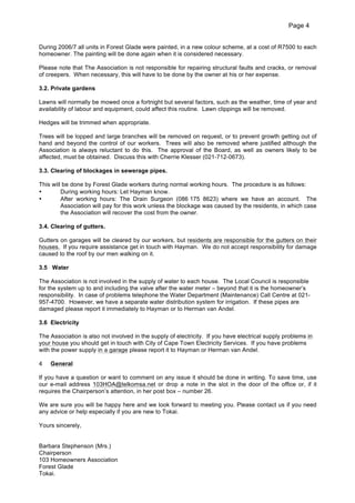 Page 4
During 2006/7 all units in Forest Glade were painted, in a new colour scheme, at a cost of R7500 to each
homeowner. The painting will be done again when it is considered necessary.
Please note that The Association is not responsible for repairing structural faults and cracks, or removal
of creepers. When necessary, this will have to be done by the owner at his or her expense.
3.2. Private gardens
Lawns will normally be mowed once a fortnight but several factors, such as the weather, time of year and
availability of labour and equipment, could affect this routine. Lawn clippings will be removed.
Hedges will be trimmed when appropriate.
Trees will be lopped and large branches will be removed on request, or to prevent growth getting out of
hand and beyond the control of our workers. Trees will also be removed where justified although the
Association is always reluctant to do this. The approval of the Board, as well as owners likely to be
affected, must be obtained. Discuss this with Cherrie Klesser (021-712-0673).
3.3. Clearing of blockages in sewerage pipes.
This will be done by Forest Glade workers during normal working hours. The procedure is as follows:
•
During working hours: Let Hayman know.
•
After working hours: The Drain Surgeon (086 175 8623) where we have an account. The
Association will pay for this work unless the blockage was caused by the residents, in which case
the Association will recover the cost from the owner.
3.4. Clearing of gutters.
Gutters on garages will be cleared by our workers, but residents are responsible for the gutters on their
houses. If you require assistance get in touch with Hayman. We do not accept responsibility for damage
caused to the roof by our men walking on it.
3.5 Water
The Association is not involved in the supply of water to each house. The Local Council is responsible
for the system up to and including the valve after the water meter – beyond that it is the homeowner’s
responsibility. In case of problems telephone the Water Department (Maintenance) Call Centre at 021957-4700. However, we have a separate water distribution system for irrigation. If these pipes are
damaged please report it immediately to Hayman or to Herman van Andel.
3.6 Electricity
The Association is also not involved in the supply of electricity. If you have electrical supply problems in
your house you should get in touch with City of Cape Town Electricity Services. If you have problems
with the power supply in a garage please report it to Hayman or Herman van Andel.
4

General

If you have a question or want to comment on any issue it should be done in writing. To save time, use
our e-mail address 103HOA@telkomsa.net or drop a note in the slot in the door of the office or, if it
requires the Chairperson’s attention, in her post box – number 26.
We are sure you will be happy here and we look forward to meeting you. Please contact us if you need
any advice or help especially if you are new to Tokai.
Yours sincerely,
Barbara Stephenson (Mrs.)
Chairperson
103 Homeowners Association
Forest Glade
Tokai.

 
