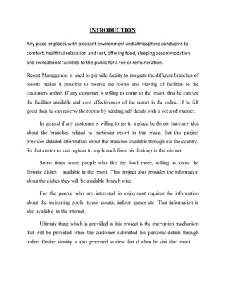 INTRODUCTION
Any place or places with pleasant environmentand atmosphereconducive to
comfort, healthful relaxation and rest, offering food, sleeping accommodation
and recreational facilities to the public for a fee or remuneration.
Resort Management is used to provide facility to integrate the different branches of
resorts makes it possible to reserve the rooms and viewing of facilities to the
customers online. If any customer is willing to come to the resort, first he can see
the facilities available and cost effectiveness of the resort in the online. If he felt
good then he can reserve the rooms by sending self details with a secured manner.
In general if any customer is willing to go to a place he do not have any idea
about the branches related to particular resort in that place. But this project
provides detailed information about the branches available through out the country.
So that customer can register to any branch from his desktop in the internet.
Some times some people who like the food more, willing to know the
favorite dishes available in the resort. This project also provides the information
about the dishes they will be available branch wise.
For the people who are interested in enjoyment requires the information
about the swimming pools, tennis courts, indoor games etc. That information is
also available in the internet.
Ultimate thing which is provided in this project is the encryption mechanism
that will be provided while the customer submitted his personal details through
online. Online identity is also generated to view that id when he visit that resort.
 