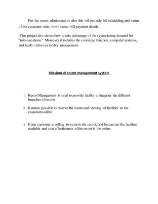 For the resort administrators also this will provide full scheduling and status
of the customer visits, room status, bill payment details.
This project also shows how to take advantage of the skyrocketing demand for
"mini-vacations." Moreover it includes the concierge function, computer systems,
and health clubs/spafacility management.
Missions of resort management system
1. ResortManagement is used to provide facility to integrate the different
branches of resorts
2. It makes possible to reserve the rooms and viewing of facilities to the
customers online
3. If any customer is willing to come to the resort, first he can see the facilities
available and costeffectiveness of the resort in the online
 