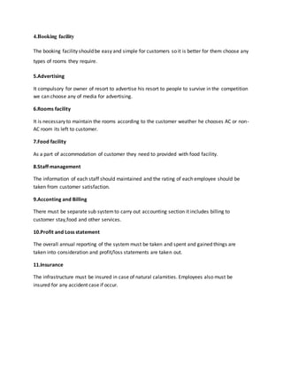 4.Booking facility
The booking facility should be easy and simple for customers so it is better for them choose any
types of rooms they require.
5.Advertising
It compulsory for owner of resort to advertise his resort to people to survive in the competition
we can choose any of media for advertising.
6.Rooms facility
It is necessary to maintain the rooms according to the customer weather he chooses AC or non-
AC room its left to customer.
7.Food facility
As a part of accommodation of customer they need to provided with food facility.
8.Staff management
The information of each staff should maintained and the rating of each employee should be
taken from customer satisfaction.
9.Acconting and Billing
There must be separate sub systemto carry out accounting section it includes billing to
customer stay,food and other services.
10.Profit and Loss statement
The overall annual reporting of the system must be taken and spent and gained things are
taken into consideration and profit/loss statements are taken out.
11.Insurance
The infrastructure must be insured in case of natural calamities. Employees also must be
insured for any accident case if occur.
 