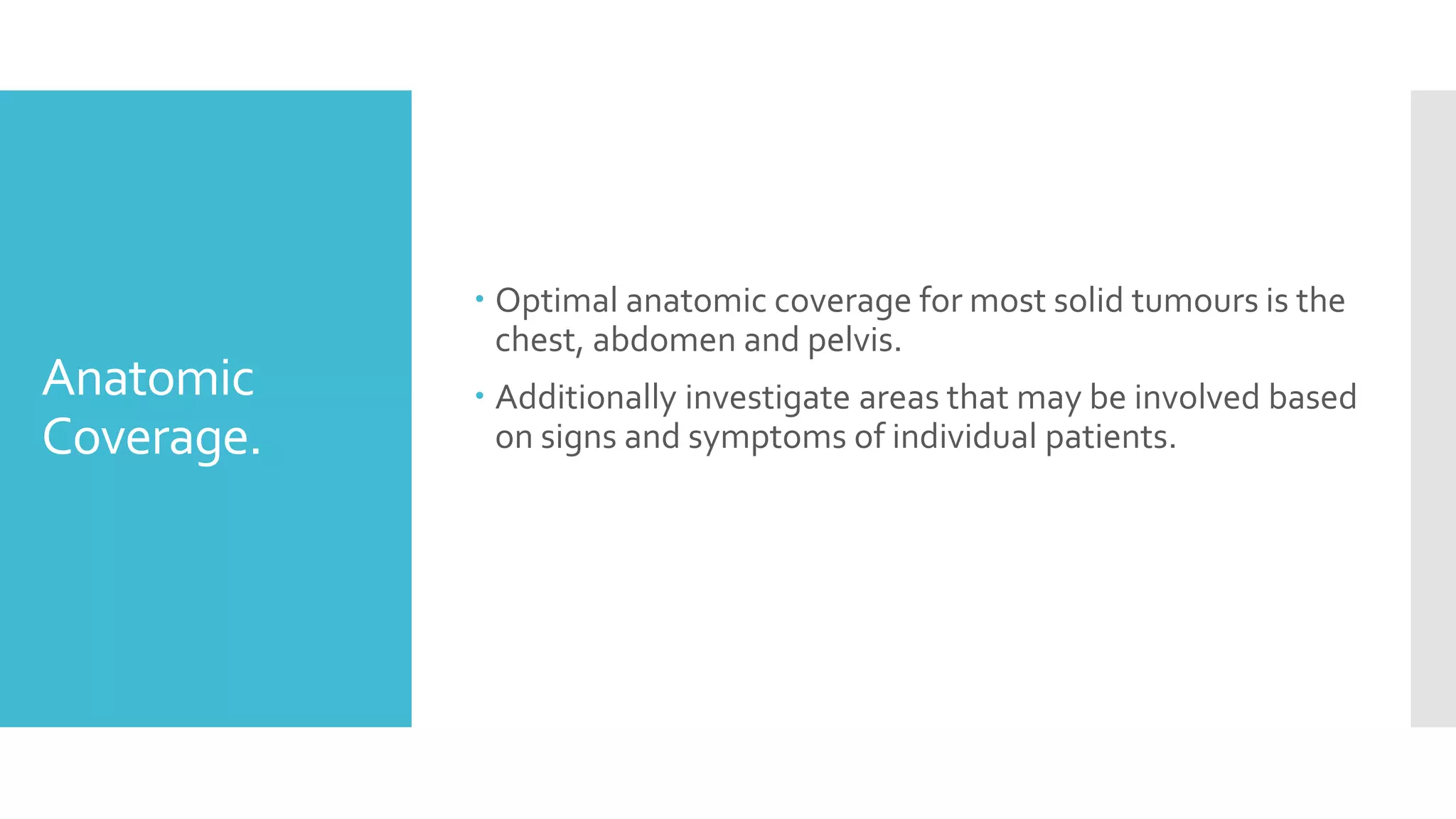 Anatomic
Coverage.
 Optimal anatomic coverage for most solid tumours is the
chest, abdomen and pelvis.
 Additionally investigate areas that may be involved based
on signs and symptoms of individual patients.
 