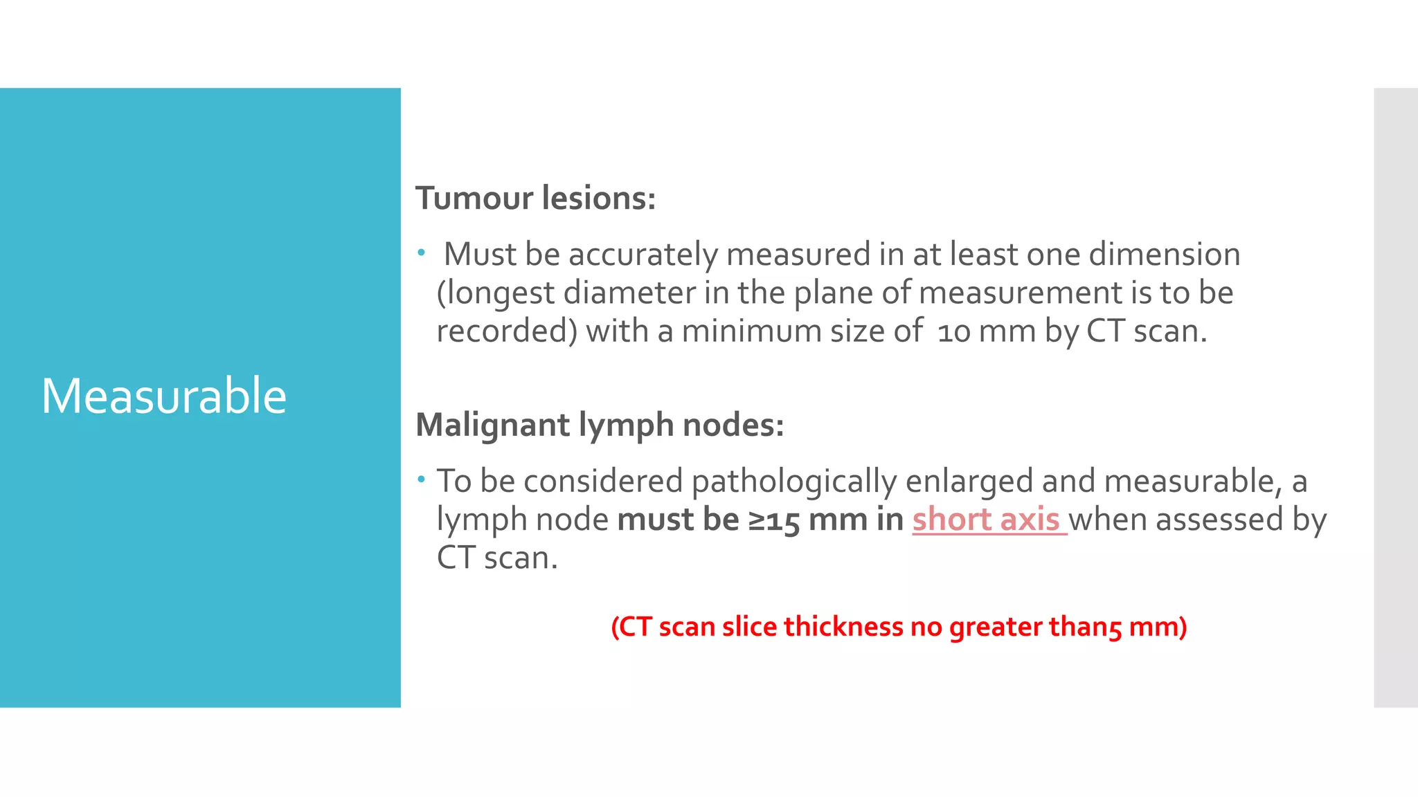 Measurable
Tumour lesions:
 Must be accurately measured in at least one dimension
(longest diameter in the plane of measurement is to be
recorded) with a minimum size of 10 mm by CT scan.
Malignant lymph nodes:
 To be considered pathologically enlarged and measurable, a
lymph node must be ≥15 mm in short axis when assessed by
CT scan.
(CT scan slice thickness no greater than5 mm)
 