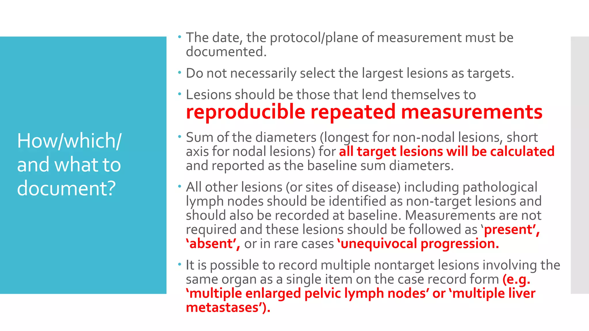 How/which/
and what to
document?
 The date, the protocol/plane of measurement must be
documented.
 Do not necessarily select the largest lesions as targets.
 Lesions should be those that lend themselves to
reproducible repeated measurements
 Sum of the diameters (longest for non-nodal lesions, short
axis for nodal lesions) for all target lesions will be calculated
and reported as the baseline sum diameters.
 All other lesions (or sites of disease) including pathological
lymph nodes should be identified as non-target lesions and
should also be recorded at baseline. Measurements are not
required and these lesions should be followed as ‘present’,
‘absent’, or in rare cases ‘unequivocal progression.
 It is possible to record multiple nontarget lesions involving the
same organ as a single item on the case record form (e.g.
‘multiple enlarged pelvic lymph nodes’ or ‘multiple liver
metastases’).
 