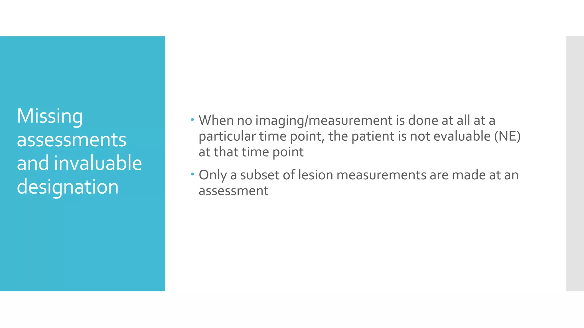 Missing
assessments
and invaluable
designation
 When no imaging/measurement is done at all at a
particular time point, the patient is not evaluable (NE)
at that time point
 Only a subset of lesion measurements are made at an
assessment
 
