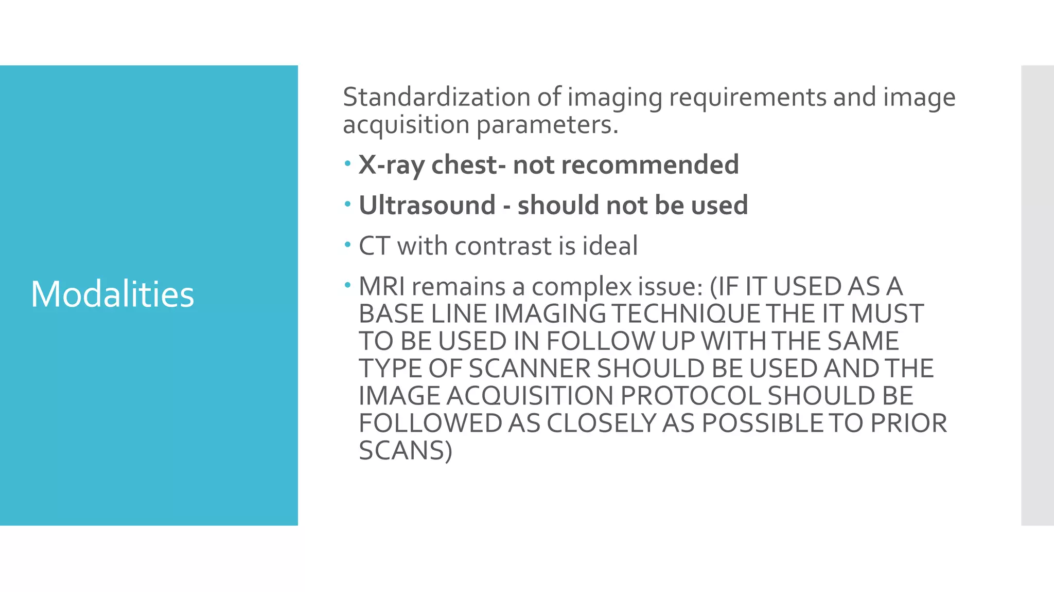 Modalities
Standardization of imaging requirements and image
acquisition parameters.
 X-ray chest- not recommended
 Ultrasound - should not be used
 CT with contrast is ideal
 MRI remains a complex issue: (IF IT USED AS A
BASE LINE IMAGINGTECHNIQUETHE IT MUST
TO BE USED IN FOLLOW UPWITHTHE SAME
TYPE OF SCANNER SHOULD BE USED ANDTHE
IMAGE ACQUISITION PROTOCOL SHOULD BE
FOLLOWEDAS CLOSELYAS POSSIBLETO PRIOR
SCANS)
 