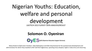 Nigerian Youths: Education,
welfare and personal
development
LAUTECH 2013 SURVEY DATA ANALYSIS/RESULT

Solomon O. Oyeniran
OyES (Oyeniran Education Support Services)

Many thanks to OyES team members: Toba Olofinyehun and Debi Ukuemoluwa for the questionnaire development and
administration for which they travelled to RCF LAUTECH Ogbomoso; spending many sleepless nights in data entry and cleanning.

 