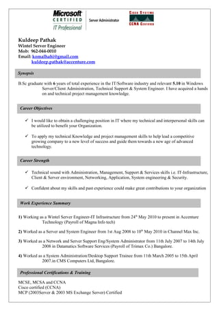 Kuldeep Pathak
Wintel Server Engineer
Mob: 962-044-0010
Email: komalhahi@gmail.com
      kuldeep.pathak@accenture.com

Synopsis

B.Sc graduate with 6 years of total experience in the IT/Software industry and relevant 5.10 in Windows
             Server/Client Administration, Technical Support & System Engineer. I have acquired a hands
             on and technical project management knowledge.


 Career Objectives

    I would like to obtain a challenging position in IT where my technical and interpersonal skills can
     be utilized to benefit your Organization.

    To apply my technical Knowledge and project management skills to help lead a competitive
     growing company to a new level of success and guide them towards a new age of advanced
     technology.


 Career Strength

    Technical sound with Administration, Management, Support & Services skills i.e. IT-Infrastructure,
     Client & Server environment, Networking, Application, System engineering & Security.

    Confident about my skills and past experience could make great contributions to your organization


 Work Experience Summary


1) Working as a Wintel Server Engineer-IT Infrastructure from 24th May 2010 to present in Accenture
            Technology (Payroll of Magna Info tech)

2) Worked as a Server and System Engineer from 1st Aug 2008 to 10th May 2010 in Channel Max Inc.

3) Worked as a Network and Server Support Eng/System Administrator from 11th July 2007 to 14th July
            2008 in Datamatics Software Services (Payroll of Trimax Co.) Bangalore.

4) Worked as a System Administration/Desktop Support Trainee from 11th March 2005 to 15th April
            2007.in CMS Computers Ltd, Bangalore.

 Professional Certifications & Training

MCSE, MCSA and CCNA
Cisco certified (CCNA)
MCP (2003Server & 2003 MS Exchange Server) Certified
 