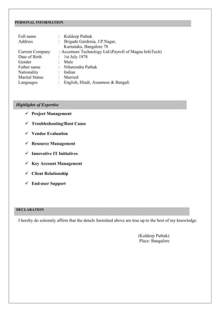 PERSONAL INFORMATION


 Full name             : Kuldeep Pathak
 Address               : Brigade Gardenia, J.P.Nagar,
                           Karnataka, Bangalore 78
 Current Company        : Accenture Technology Ltd (Payroll of Magna InfoTech)
 Date of Birth         : 1st July 1978
 Gender                : Male
 Father name           : Niharendra Pathak
 Nationality           : Indian
 Marital Status        : Married
 Languages             : English, Hindi, Assamese & Bengali




Highlights of Expertise
     Project Management

     Troubleshooting/Root Cause

     Vendor Evaluation

     Resource Management

     Innovative IT Initiatives

     Key Account Management

     Client Relationship

     End-user Support




DECLARATION

 I hereby do solemnly affirm that the details furnished above are true up to the best of my knowledge.


                                                                    (Kuldeep Pathak)
                                                                     Place: Bangalore
 