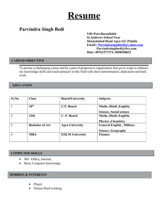 Resume
Parvindra Singh Bedi
Vill+Post-Barouliahir
St.Andrews School Near
Shamshabad Road Agra-1(U.P)india
Email-: Parvindrasignhbedi@yahoo.com
Parvindrsinghbedi@live.com
Dial-: 09761577374 ,9058558832
To pursue a challenging career and be a part of progressive organization that gives scope to enhance
my knowledge skills and reach pinnacle in this field with sheer determination, dedication and hard
work.
• MS –Office, Internet,
• Basic Computer Knowledge
• Player
• Honest Hard working
Sr.No Class Board/University Subjects
1 10th
U.P. Board Maths ,Hindi ,English,
Science, Social science
2 12th U .P. Board Maths ,Hindi ,English,
Physics ,Chemistry
3 Bachelor of Art Agra University General English , Military
Science ,Geography
4 MBA EIILM University Finance
CAREER OBJECTIVE
EDUCATION
COMPUTER SKILLS
HOBBIES & INTERESTS
 